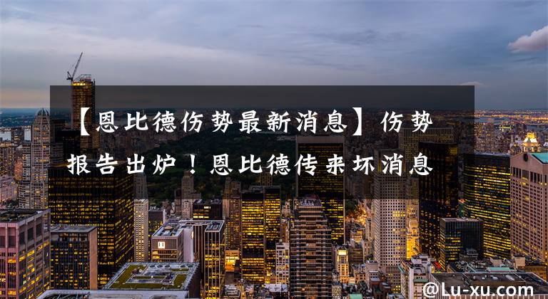 【恩比德伤势最新消息】伤势报告出炉！恩比德传来坏消息，里弗斯担心的事情发生了