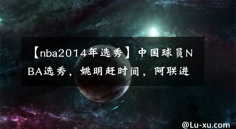 【nba2014年选秀】中国球员NBA选秀，姚明赶时间，阿联进小绿屋，孙悦奔波……