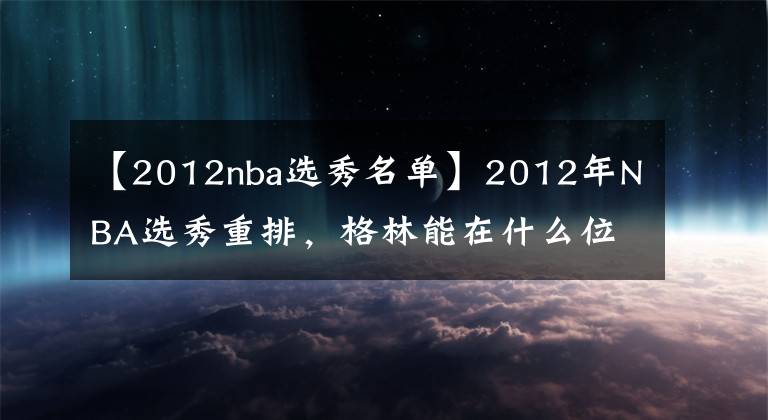 【2012nba选秀名单】2012年NBA选秀重排，格林能在什么位置被选中？