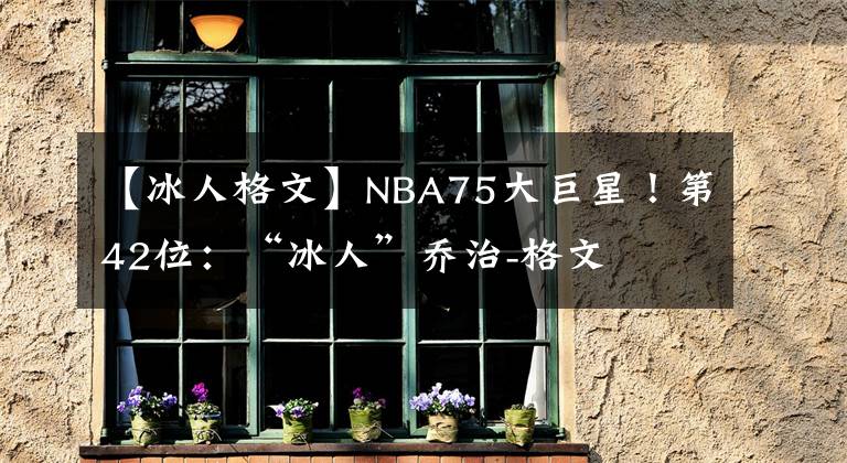 【冰人格文】NBA75大巨星！第42位：“冰人”乔治-格文