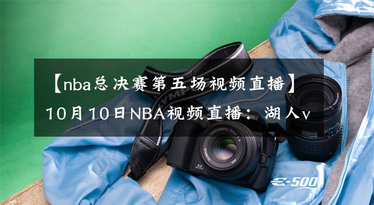 【nba总决赛第五场视频直播】10月10日NBA视频直播：湖人vs热火G5，身披曼巴球衣见证第17冠！