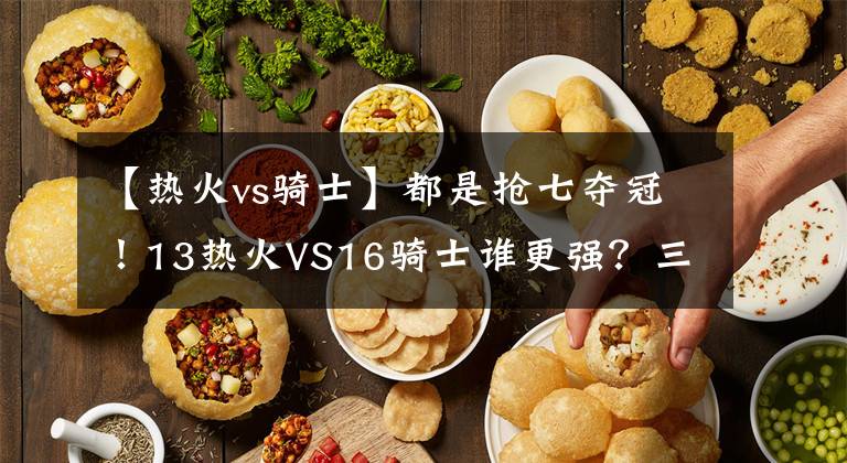 【热火vs骑士】都是抢七夺冠！13热火VS16骑士谁更强？三巨头对比一目了然