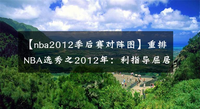 【nba2012季后赛对阵图】重排NBA选秀之2012年：利指导屈居第二，4大二轮秀集体逆袭