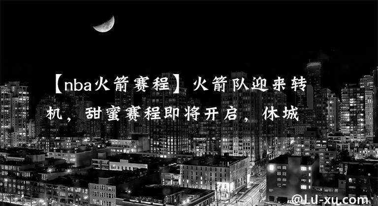 【nba火箭赛程】火箭队迎来转机，甜蜜赛程即将开启，休城有望重返西部前四？