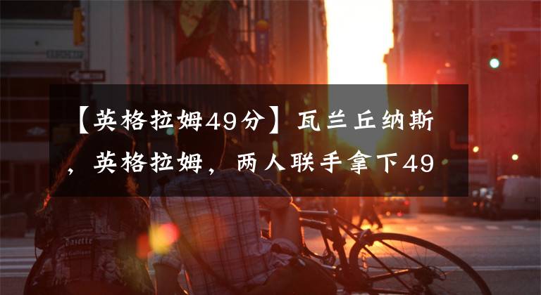 【英格拉姆49分】瓦兰丘纳斯，英格拉姆，两人联手拿下49分和32个篮板