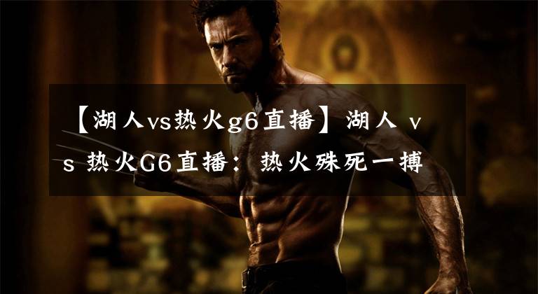 【湖人vs热火g6直播】湖人 vs 热火G6直播：热火殊死一搏，湖人继续冲击总冠军奖杯！