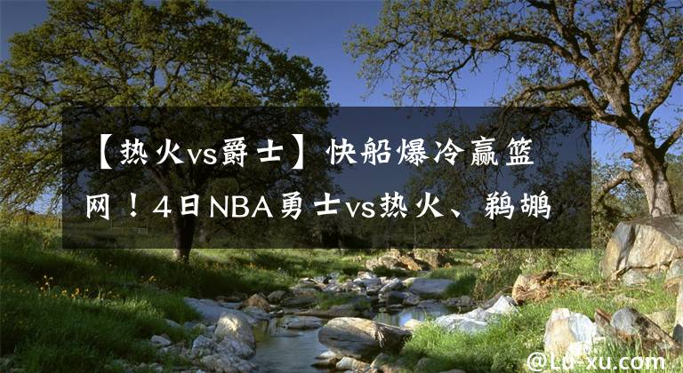 【热火vs爵士】快船爆冷赢篮网！4日NBA勇士vs热火、鹈鹕vs爵士、独行侠vs掘金