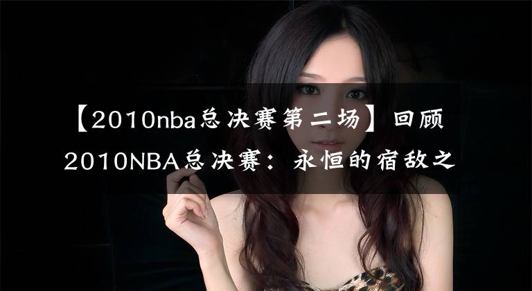 【2010nba总决赛第二场】回顾2010NBA总决赛：永恒的宿敌之争，最具对抗深度的决战
