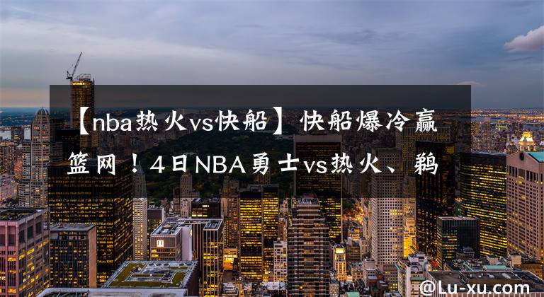 【nba热火vs快船】快船爆冷赢篮网！4日NBA勇士vs热火、鹈鹕vs爵士、独行侠vs掘金