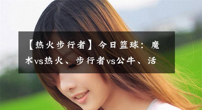 【热火步行者】今日篮球：魔术vs热火、步行者vs公牛、活塞vs马刺