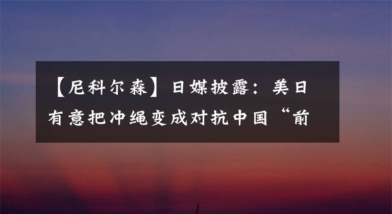 【尼科尔森】日媒披露：美日有意把冲绳变成对抗中国“前线”