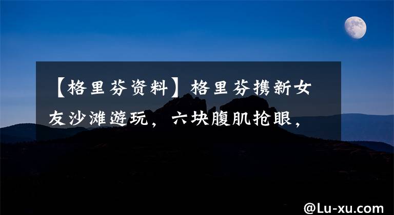 【格里芬资料】格里芬携新女友沙滩游玩，六块腹肌抢眼，但女友高挑的身材更惹眼