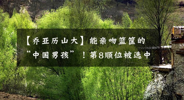 【乔亚历山大】能亲吻篮筐的“中国男孩”！第8顺位被选中，仅两年就离开NBA
