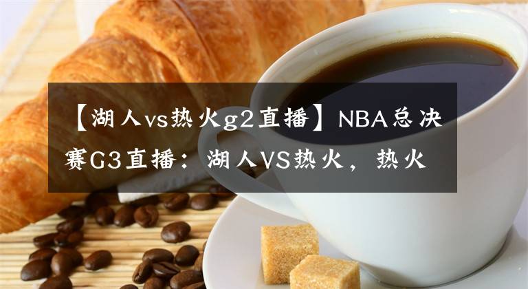 【湖人vs热火g2直播】NBA总决赛G3直播：湖人VS热火，热火孤注一掷，湖人将拿下赛点？