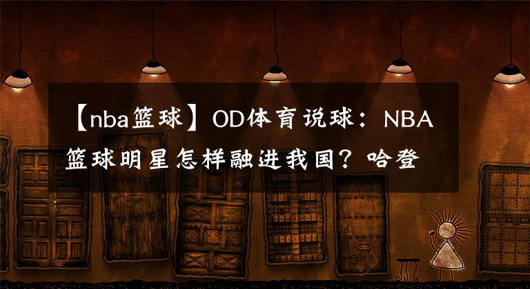 【nba篮球】OD体育说球：NBA篮球明星怎样融进我国？哈登写毛笔，韦德踩三轮，见到奥胖我笑了