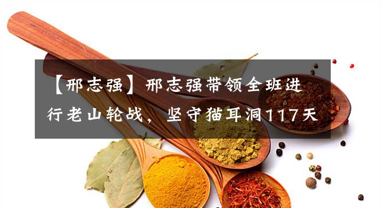 【邢志强】邢志强带领全班进行老山轮战，坚守猫耳洞117天，无一伤亡