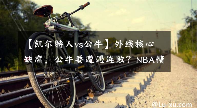 【凯尔特人vs公牛】外线核心缺席，公牛要遭遇连败？NBA精选：凯尔特人VS公牛