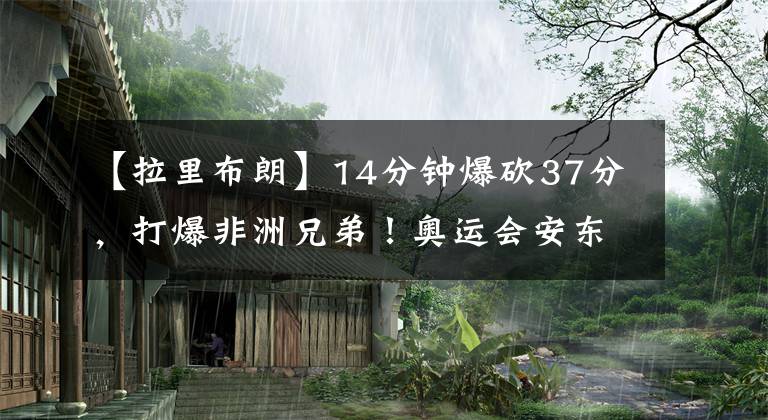 【拉里布朗】14分钟爆砍37分，打爆非洲兄弟！奥运会安东尼究竟有多强？