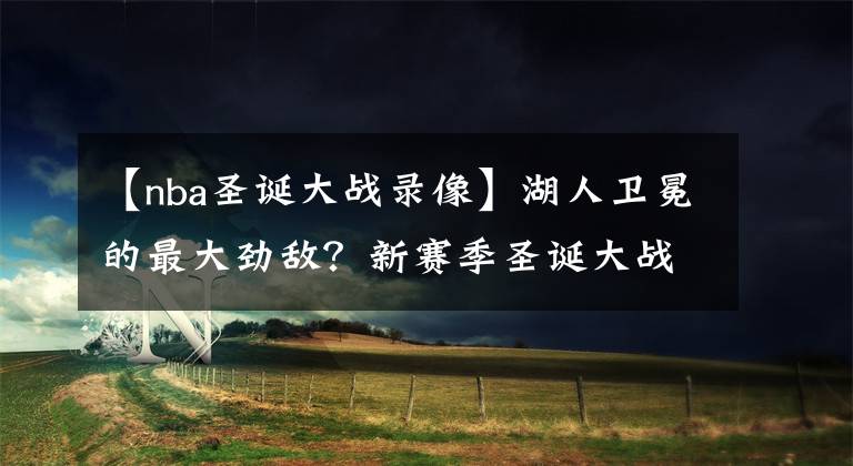 【nba圣诞大战录像】湖人卫冕的最大劲敌？新赛季圣诞大战赛程出炉：对手不是快船队！
