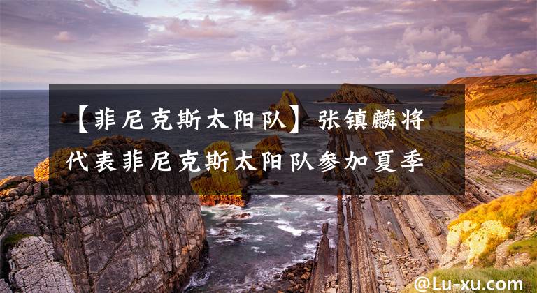 【菲尼克斯太阳队】张镇麟将代表菲尼克斯太阳队参加夏季联赛