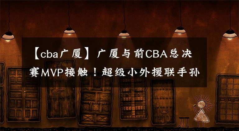 【cba广厦】广厦与前CBA总决赛MVP接触！超级小外援联手孙铭徽冲击冠军宝座