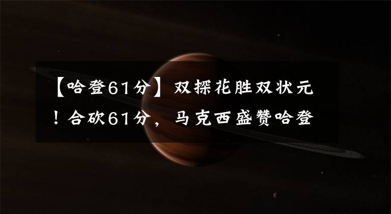 【哈登61分】双探花胜双状元！合砍61分，马克西盛赞哈登：所有人水平都变高了