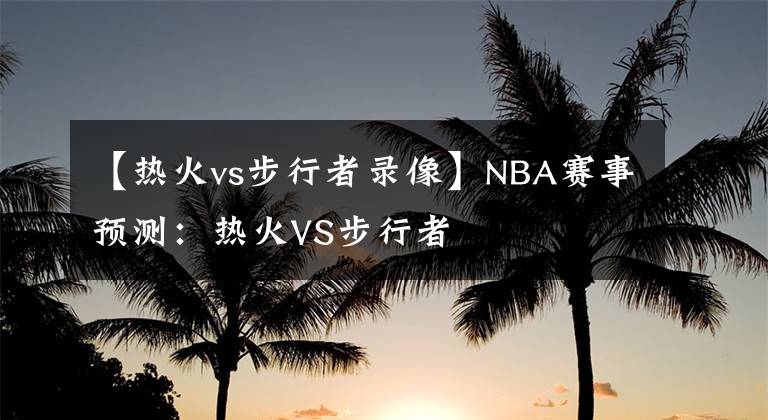 【热火vs步行者录像】NBA赛事预测：热火VS步行者