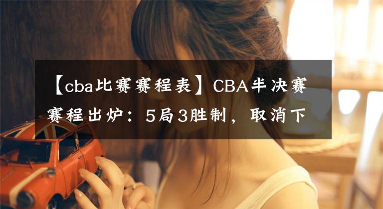 【cba比赛赛程表】CBA半决赛赛程出炉：5局3胜制，取消下午场，辽粤12日打响揭幕战