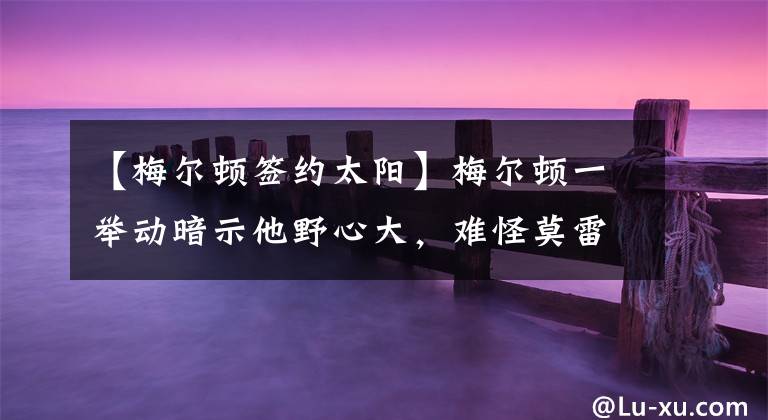 【梅尔顿签约太阳】梅尔顿一举动暗示他野心大，难怪莫雷要把他送走，火箭实在要不起