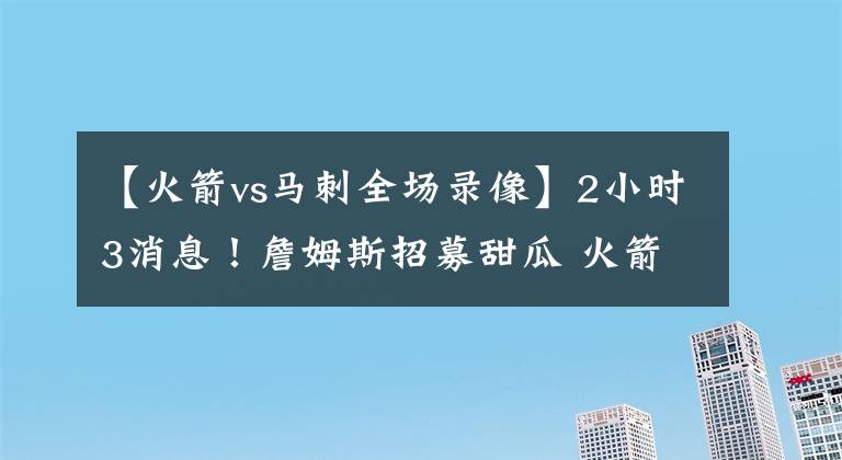 【火箭vs马刺全场录像】2小时3消息！詹姆斯招募甜瓜 火箭两人员变动 湖人马刺裁判报告