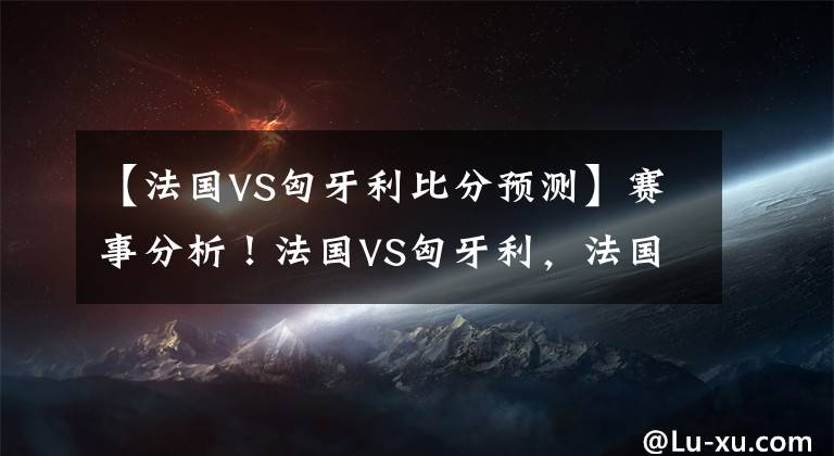 【法国VS匈牙利比分预测】赛事分析！法国VS匈牙利，法国不一定能碾压对手，一场小胜而已