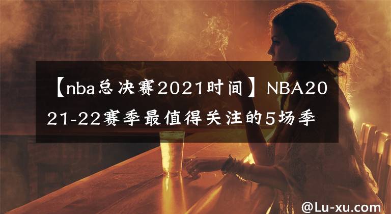 【nba总决赛2021时间】NBA2021-22赛季最值得关注的5场季前赛，其中一场或是总决赛预演