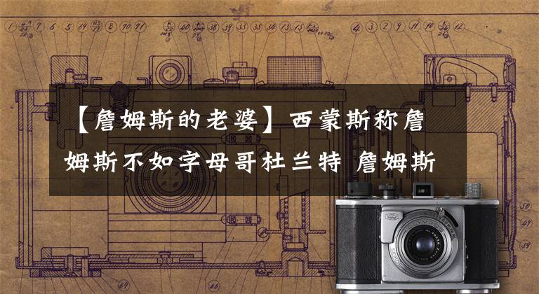 【詹姆斯的老婆】西蒙斯称詹姆斯不如字母哥杜兰特 詹姆斯妻子：天啊这说的什么话