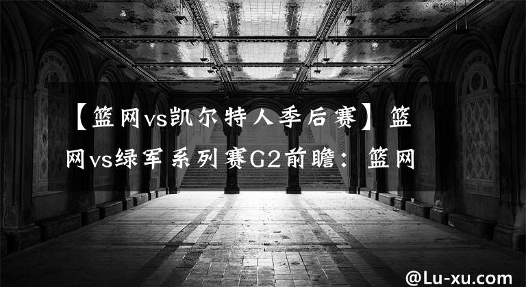 【篮网vs凯尔特人季后赛】篮网vs绿军系列赛G2前瞻：篮网能否扳回一城