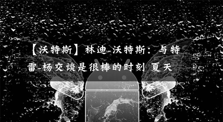 【沃特斯】林迪-沃特斯：与特雷-杨交谈是很棒的时刻 夏天可能会一起训练