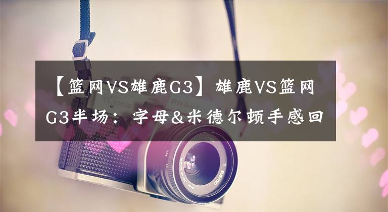 【篮网VS雄鹿G3】雄鹿VS篮网G3半场：字母&米德尔顿手感回暖 篮网持续填坑