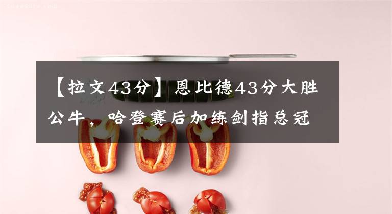 【拉文43分】恩比德43分大胜公牛，哈登赛后加练剑指总冠军，公牛遭遇五连败