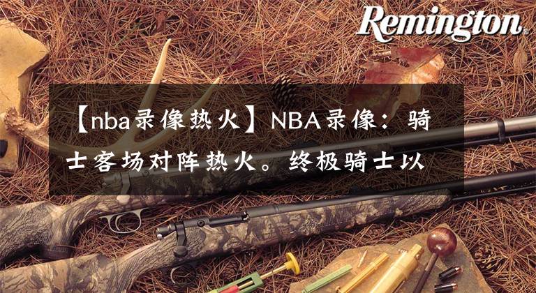 【nba录像热火】NBA录像：骑士客场对阵热火。终极骑士以111-85战胜热火