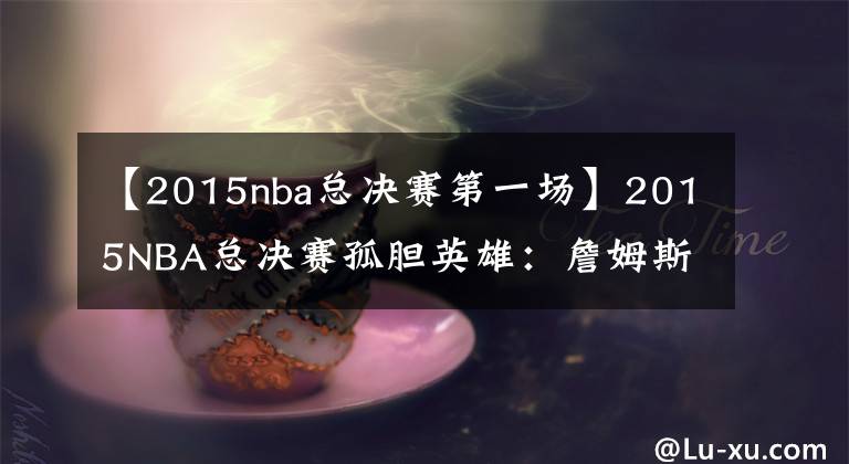 【2015nba总决赛第一场】2015NBA总决赛孤胆英雄：詹姆斯