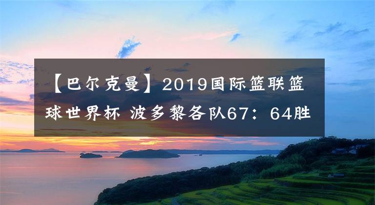 【巴尔克曼】2019国际篮联篮球世界杯 波多黎各队67：64胜突尼斯队