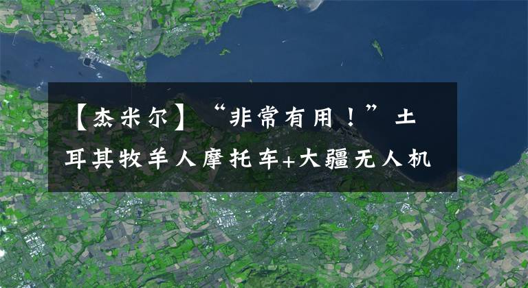 【杰米尔】“非常有用！”土耳其牧羊人摩托车+大疆无人机放牧600只羊