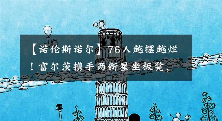 【诺伦斯诺尔】76人越摆越烂！富尔茨携手两新星坐板凳，一人已成第二个诺尔