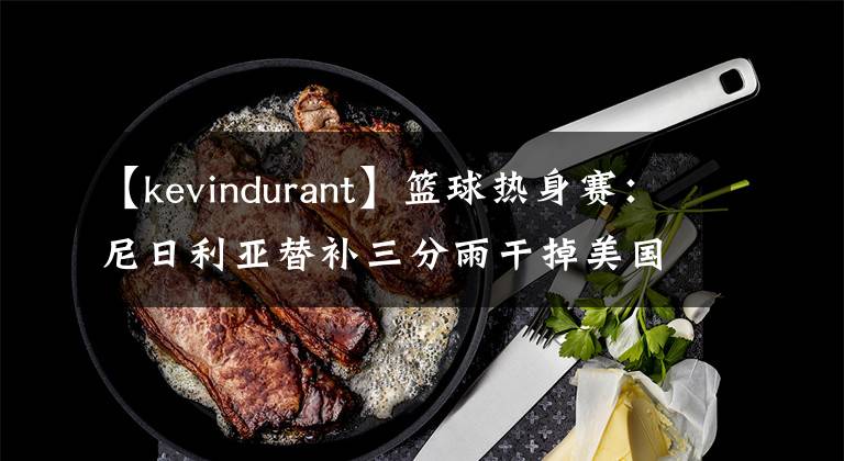 【kevindurant】篮球热身赛：尼日利亚替补三分雨干掉美国主力！