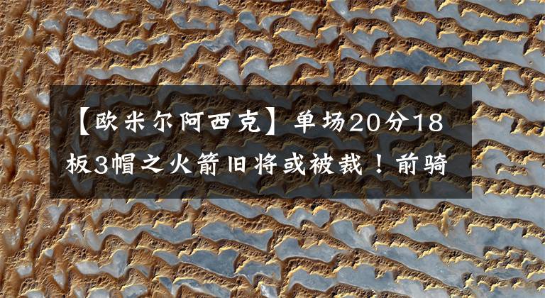 【欧米尔阿西克】单场20分18板3帽之火箭旧将或被裁！前骑士高管认为火箭退步明显
