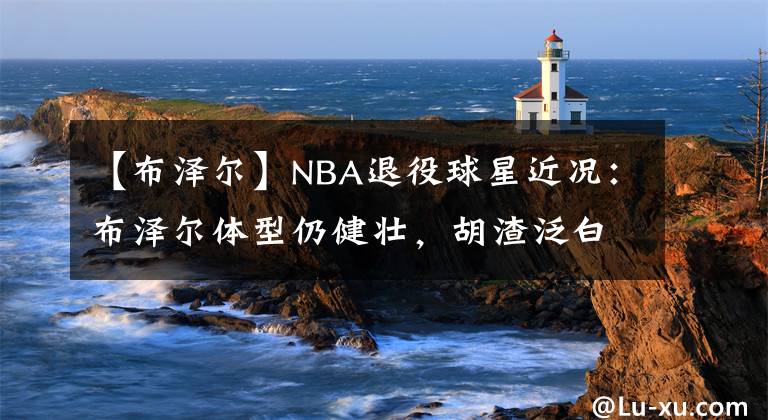 【布泽尔】NBA退役球星近况：布泽尔体型仍健壮，胡渣泛白，养3儿子1女儿