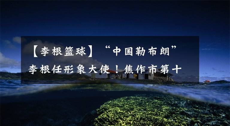 【李根篮球】“中国勒布朗”李根任形象大使！焦作市第十二届篮球文化节开幕