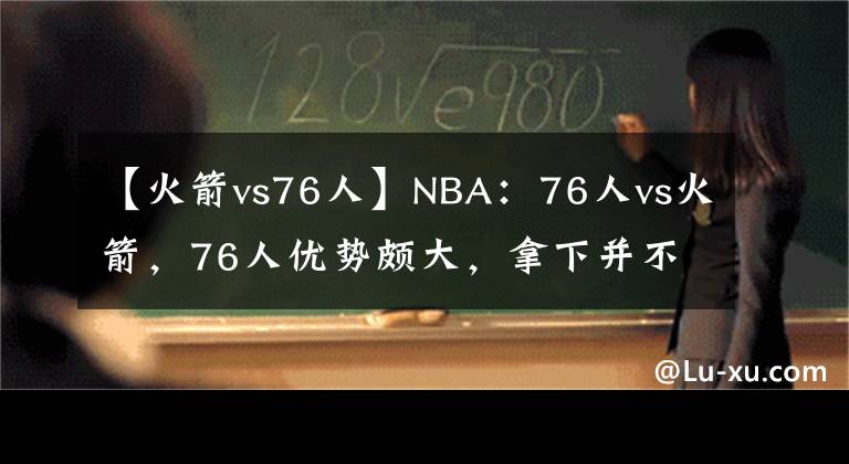 【火箭vs76人】NBA：76人vs火箭，76人优势颇大，拿下并不困难