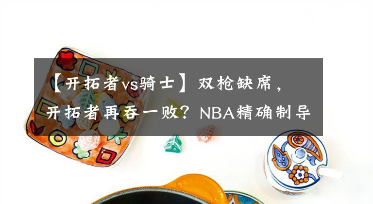 【开拓者vs骑士】双枪缺席，开拓者再吞一败？NBA精确制导：开拓者VS骑士