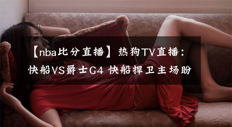 【nba比分直播】热狗TV直播：快船VS爵士G4 快船捍卫主场盼扳平比分 卡椒PK米切尔