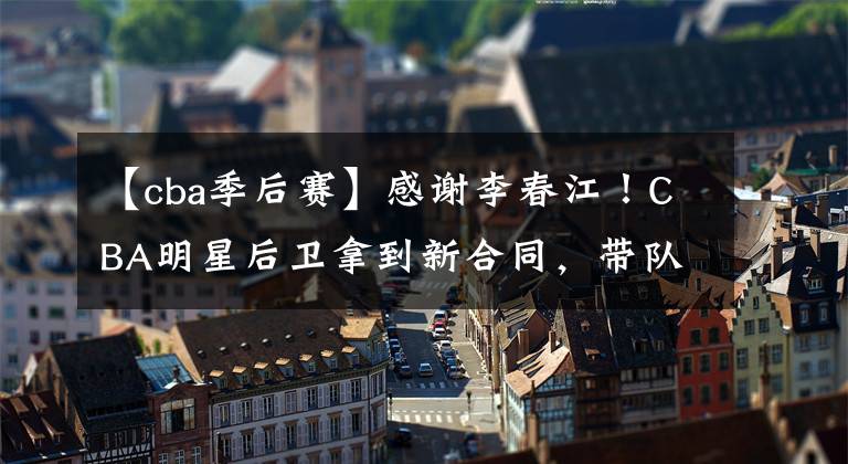 【cba季后赛】感谢李春江！CBA明星后卫拿到新合同，带队冲击季后赛